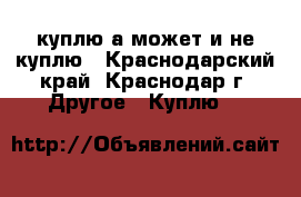 куплю.а может и не куплю - Краснодарский край, Краснодар г. Другое » Куплю   